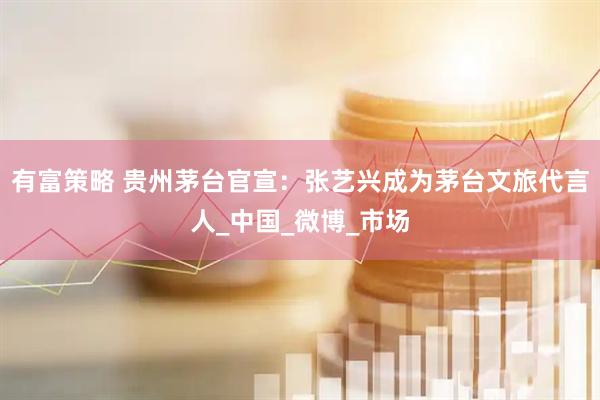 有富策略 贵州茅台官宣：张艺兴成为茅台文旅代言人_中国_微博_市场