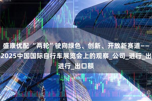 盛康优配 “两轮”驶向绿色、创新、开放新赛道——来自2025中国国际自行车展览会上的观察_公司_进行_出口额