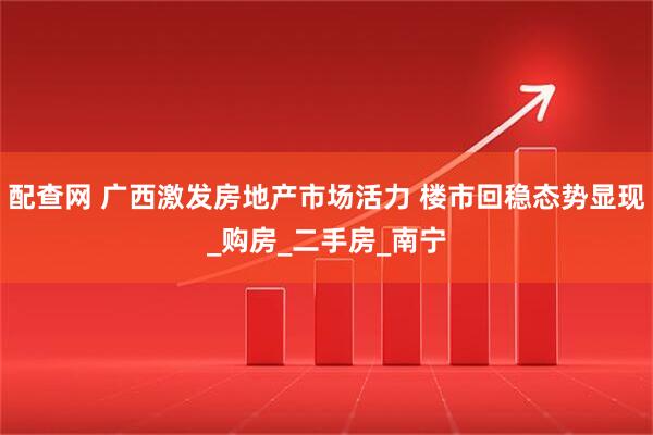 配查网 广西激发房地产市场活力 楼市回稳态势显现_购房_二手房_南宁
