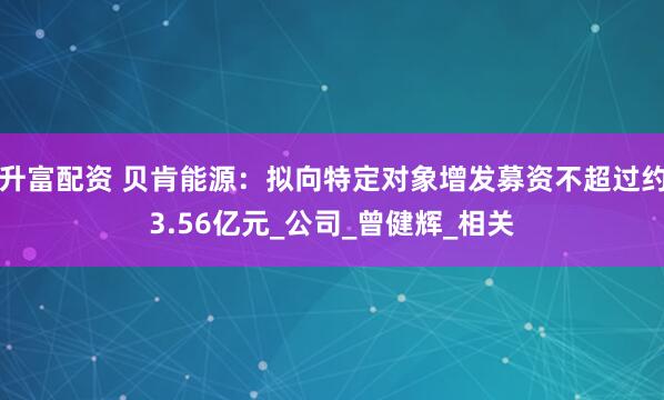 升富配资 贝肯能源：拟向特定对象增发募资不超过约3.56亿元_公司_曾健辉_相关