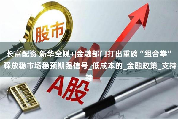 长富配资 新华全媒+|金融部门打出重磅“组合拳” 释放稳市场稳预期强信号_低成本的_金融政策_支持