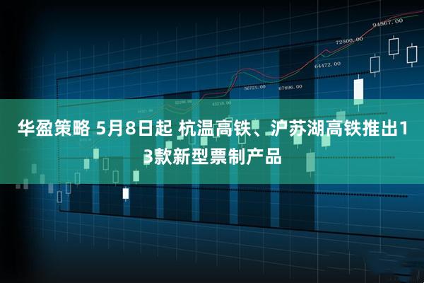 华盈策略 5月8日起 杭温高铁、沪苏湖高铁推出13款新型票制产品