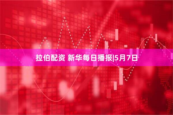拉伯配资 新华每日播报|5月7日
