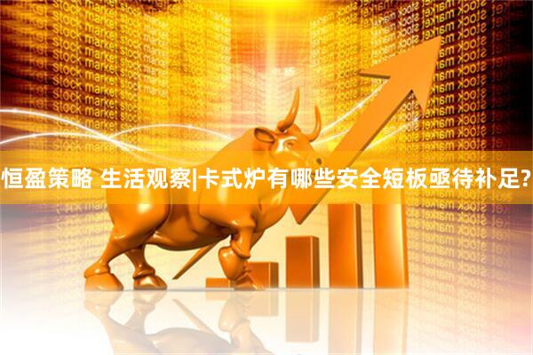 恒盈策略 生活观察|卡式炉有哪些安全短板亟待补足?