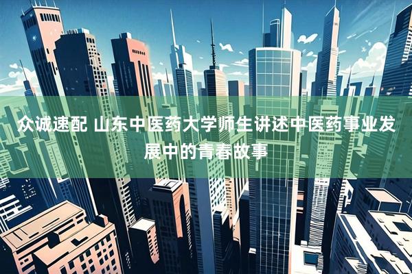 众诚速配 山东中医药大学师生讲述中医药事业发展中的青春故事