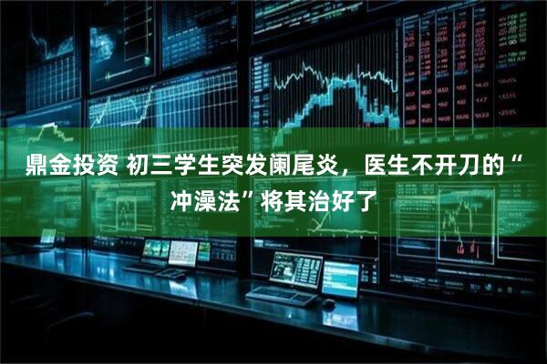 鼎金投资 初三学生突发阑尾炎，医生不开刀的“冲澡法”将其治好了