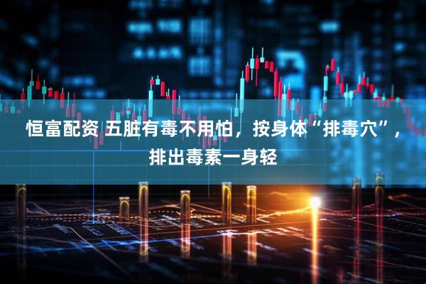 恒富配资 五脏有毒不用怕，按身体“排毒穴”，排出毒素一身轻