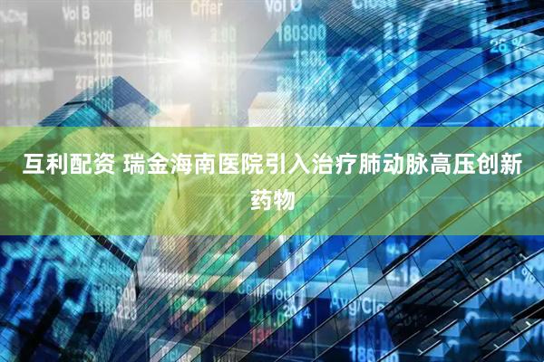互利配资 瑞金海南医院引入治疗肺动脉高压创新药物