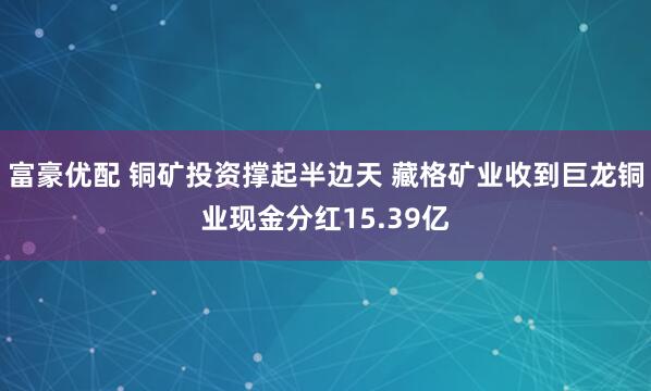 富豪优配 铜矿投资撑起半边天 藏格矿业收到巨龙铜业现金分红15.39亿