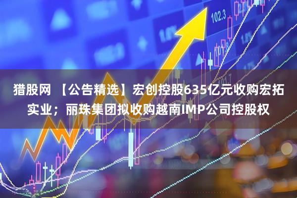 猎股网 【公告精选】宏创控股635亿元收购宏拓实业；丽珠集团拟收购越南IMP公司控股权