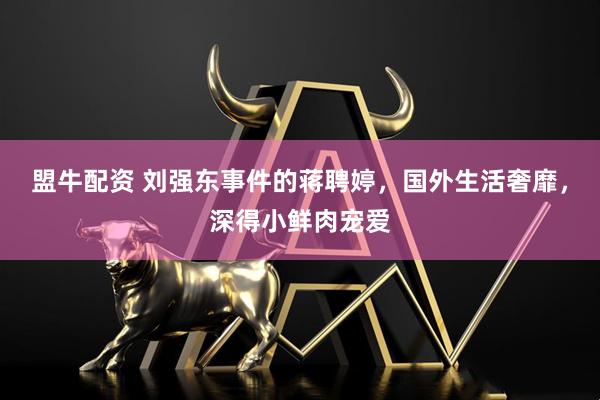 盟牛配资 刘强东事件的蒋聘婷，国外生活奢靡，深得小鲜肉宠爱