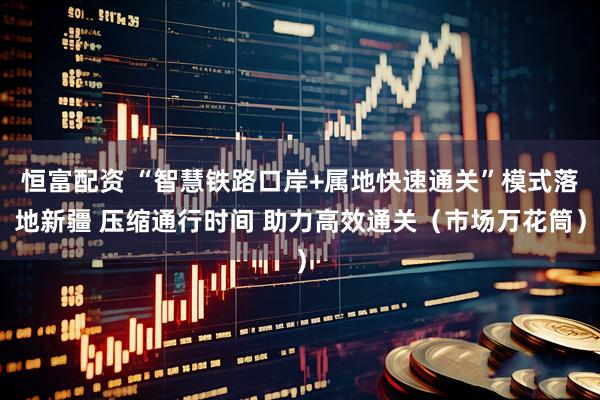恒富配资 “智慧铁路口岸+属地快速通关”模式落地新疆 压缩通行时间 助力高效通关（市场万花筒）