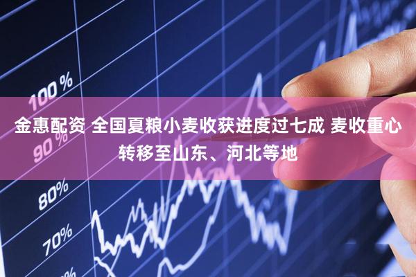 金惠配资 全国夏粮小麦收获进度过七成 麦收重心转移至山东、河北等地