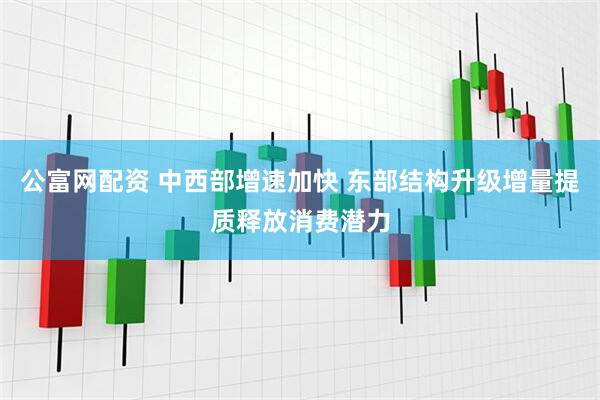 公富网配资 中西部增速加快 东部结构升级增量提质释放消费潜力