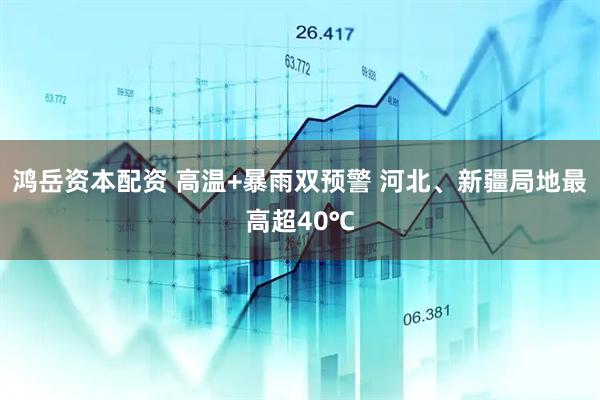 鸿岳资本配资 高温+暴雨双预警 河北、新疆局地最高超40℃