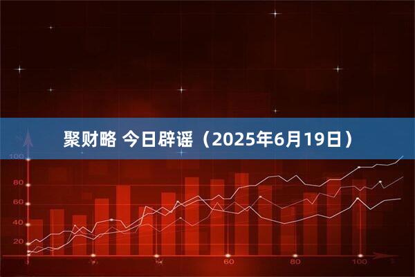 聚财略 今日辟谣（2025年6月19日）