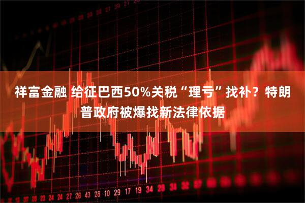 祥富金融 给征巴西50%关税“理亏”找补？特朗普政府被爆找新法律依据
