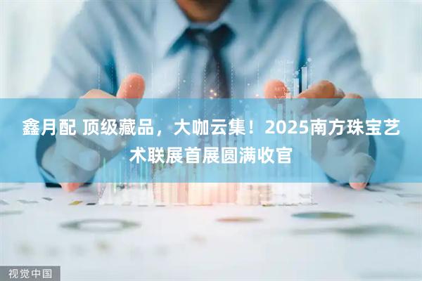 鑫月配 顶级藏品，大咖云集！2025南方珠宝艺术联展首展圆满收官