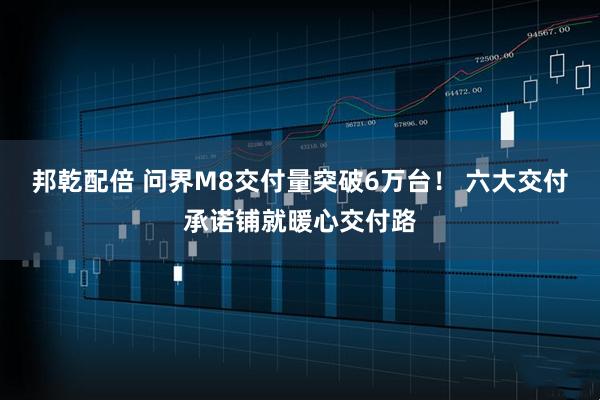 邦乾配倍 问界M8交付量突破6万台！ 六大交付承诺铺就暖心交付路