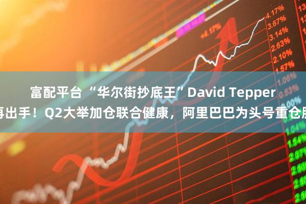富配平台 “华尔街抄底王”David Tepper再出手！Q2大举加仓联合健康，阿里巴巴为头号重仓股