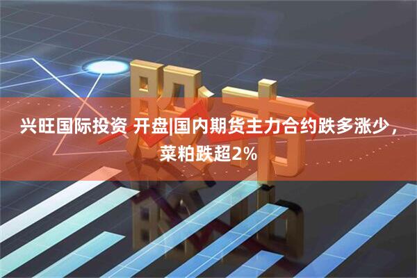 兴旺国际投资 开盘|国内期货主力合约跌多涨少，菜粕跌超2%