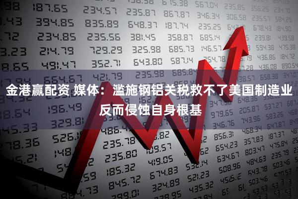 金港赢配资 媒体：滥施钢铝关税救不了美国制造业 反而侵蚀自身根基
