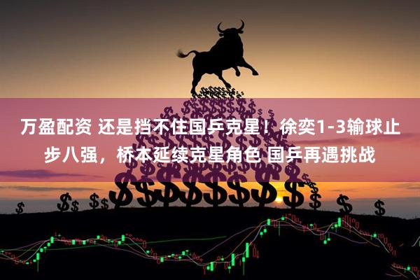 万盈配资 还是挡不住国乒克星！徐奕1-3输球止步八强，桥本延续克星角色 国乒再遇挑战