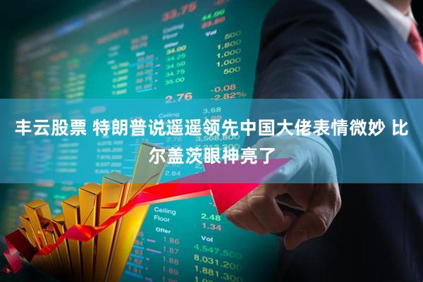 丰云股票 特朗普说遥遥领先中国大佬表情微妙 比尔盖茨眼神亮了
