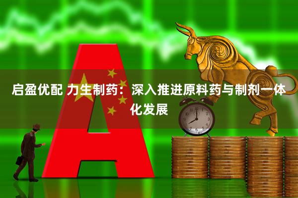 启盈优配 力生制药：深入推进原料药与制剂一体化发展