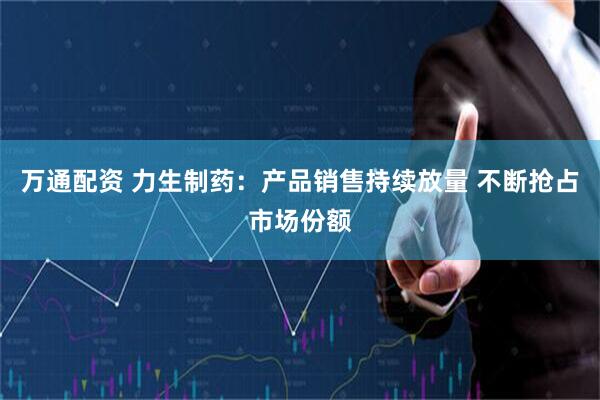 万通配资 力生制药：产品销售持续放量 不断抢占市场份额