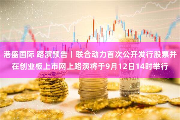 港盛国际 路演预告丨联合动力首次公开发行股票并在创业板上市网上路演将于9月12日14时举行