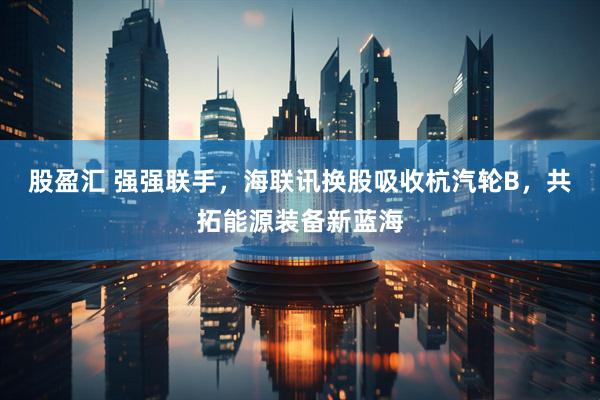股盈汇 强强联手，海联讯换股吸收杭汽轮B，共拓能源装备新蓝海