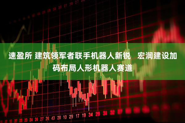 速盈所 建筑领军者联手机器人新锐   宏润建设加码布局人形机器人赛道