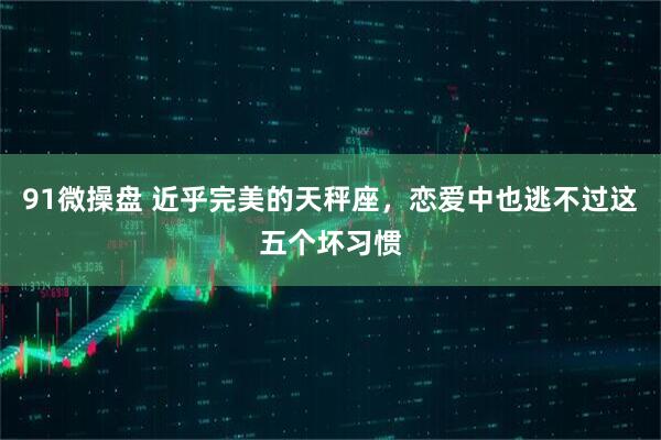 91微操盘 近乎完美的天秤座，恋爱中也逃不过这五个坏习惯