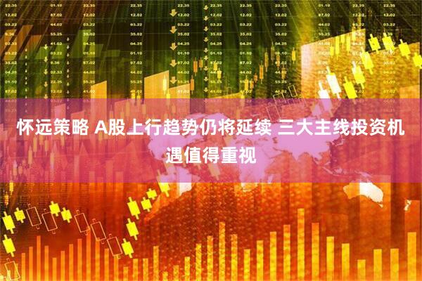怀远策略 A股上行趋势仍将延续 三大主线投资机遇值得重视