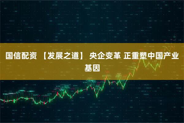 国信配资 【发展之道】 央企变革 正重塑中国产业基因
