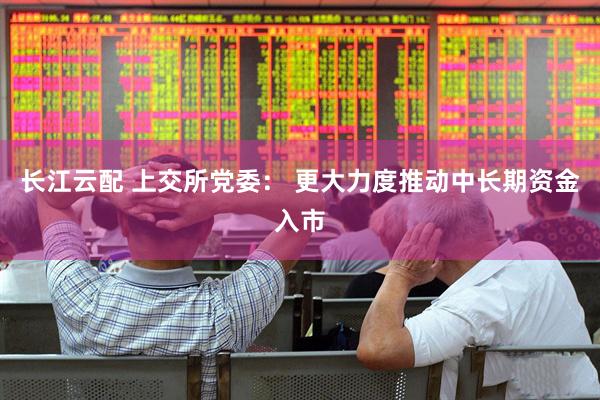 长江云配 上交所党委： 更大力度推动中长期资金入市