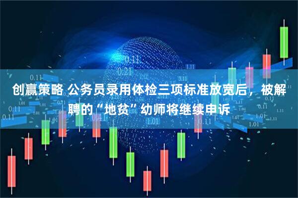 创赢策略 公务员录用体检三项标准放宽后，被解聘的“地贫”幼师将继续申诉