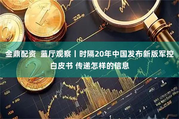 金鼎配资  蓝厅观察丨时隔20年中国发布新版军控白皮书 传递怎样的信息