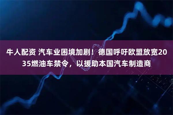 牛人配资 汽车业困境加剧！德国呼吁欧盟放宽2035燃油车禁令，以援助本国汽车制造商