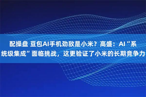 配操盘 豆包AI手机劲敌是小米？高盛：AI“系统级集成”面临挑战，这更验证了小米的长期竞争力