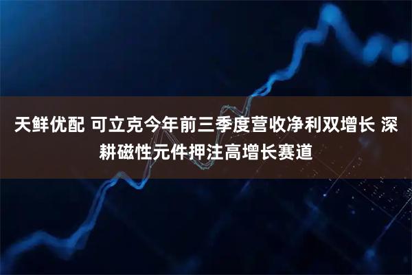 天鲜优配 可立克今年前三季度营收净利双增长 深耕磁性元件押注高增长赛道