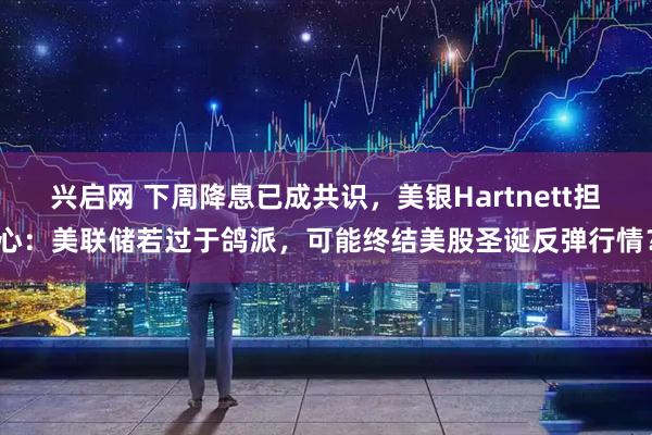 兴启网 下周降息已成共识，美银Hartnett担心：美联储若过于鸽派，可能终结美股圣诞反弹行情？