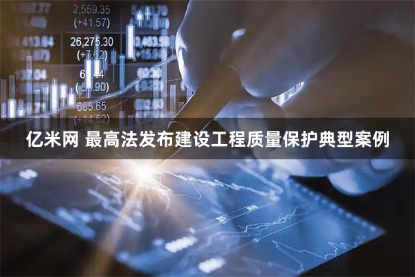 亿米网 最高法发布建设工程质量保护典型案例