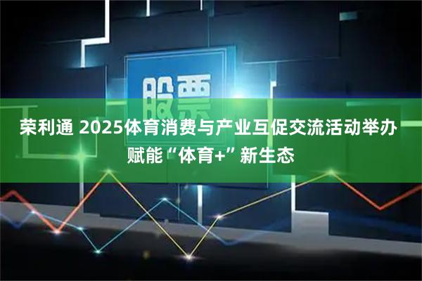 荣利通 2025体育消费与产业互促交流活动举办 赋能“体育+”新生态