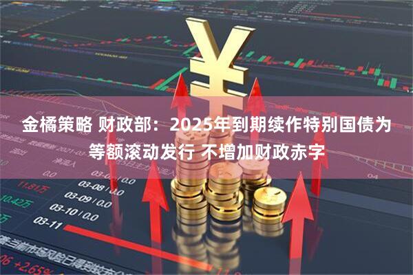金橘策略 财政部：2025年到期续作特别国债为等额滚动发行 不增加财政赤字