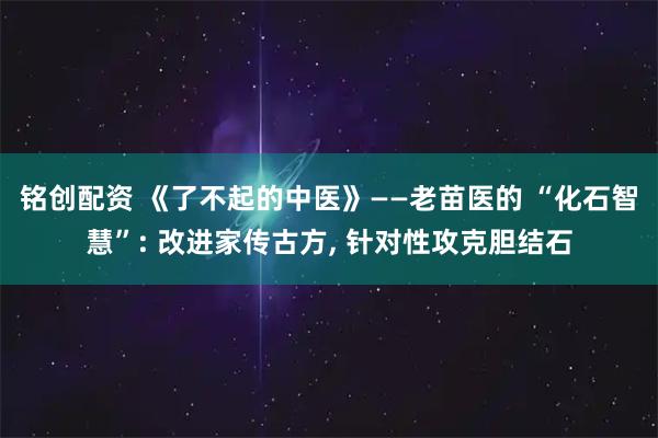 铭创配资 《了不起的中医》——老苗医的 “化石智慧”: 改进家传古方, 针对性攻克胆结石