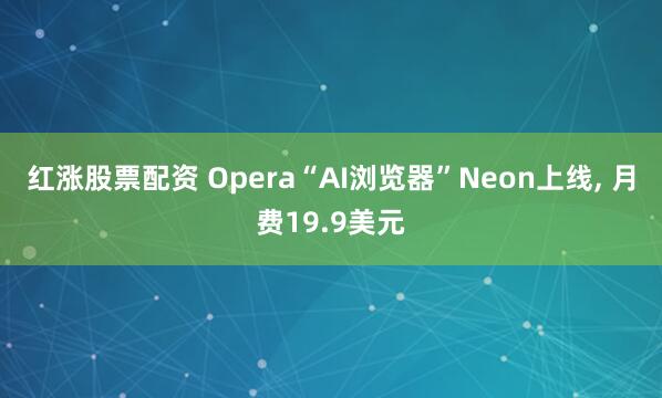 红涨股票配资 Opera“AI浏览器”Neon上线, 月费19.9美元