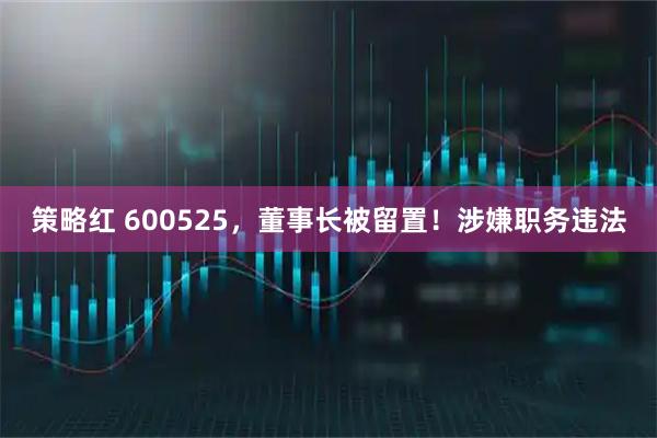 策略红 600525，董事长被留置！涉嫌职务违法