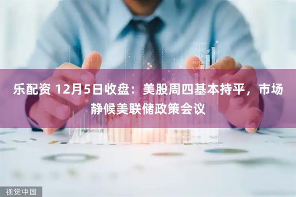 乐配资 12月5日收盘：美股周四基本持平，市场静候美联储政策会议
